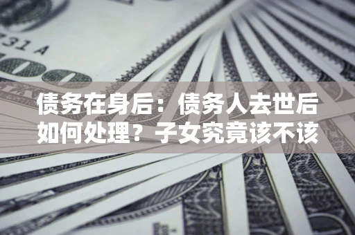 北京债务在身后：债务人去世后如何处理？子女究竟该不该还钱？