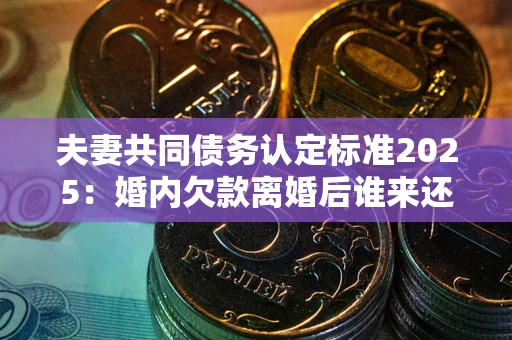 北京夫妻共同债务认定标准2025：婚内欠款离婚后谁来还？