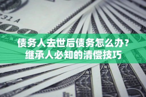 北京债务人去世后债务怎么办？继承人必知的清偿技巧