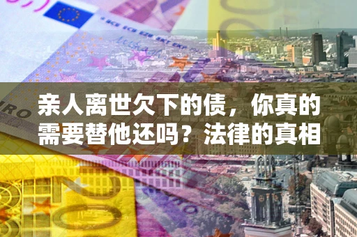 北京亲人离世欠下的债，你真的需要替他还吗？法律的真相或许与你想的不一样